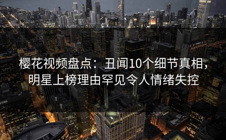 樱花视频盘点：丑闻10个细节真相，明星上榜理由罕见令人情绪失控
