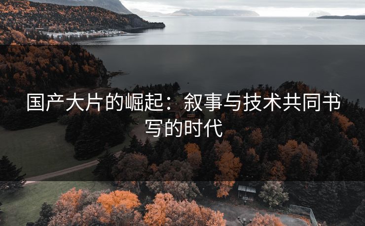 国产大片的崛起：叙事与技术共同书写的时代