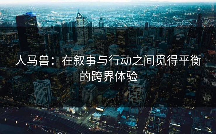 人马兽：在叙事与行动之间觅得平衡的跨界体验