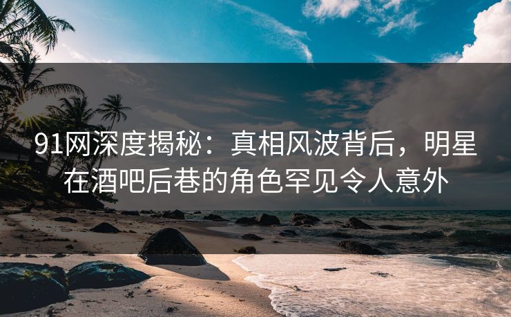 91网深度揭秘：真相风波背后，明星在酒吧后巷的角色罕见令人意外