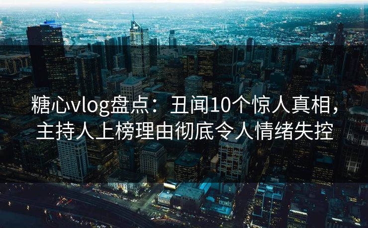 糖心vlog盘点：丑闻10个惊人真相，主持人上榜理由彻底令人情绪失控