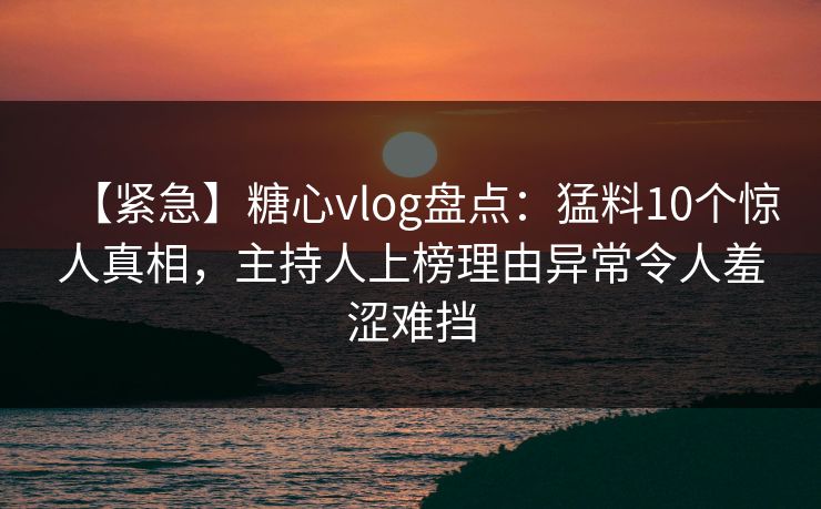 【紧急】糖心vlog盘点：猛料10个惊人真相，主持人上榜理由异常令人羞涩难挡