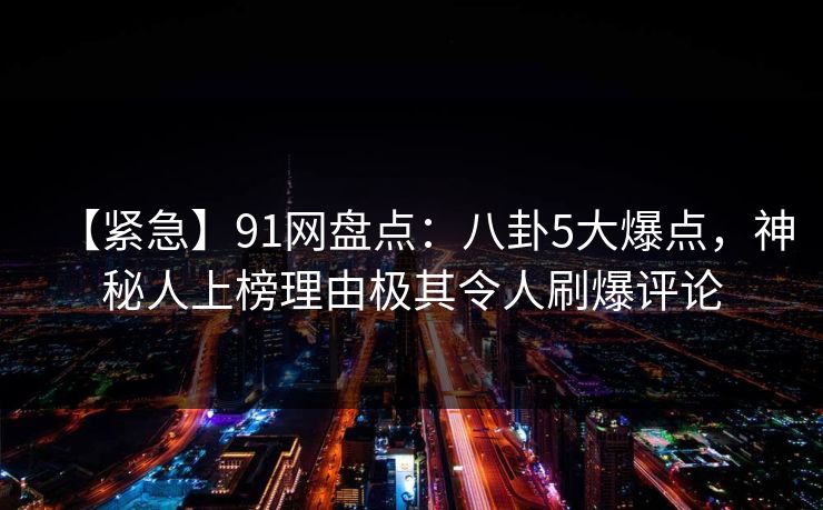 【紧急】91网盘点：八卦5大爆点，神秘人上榜理由极其令人刷爆评论