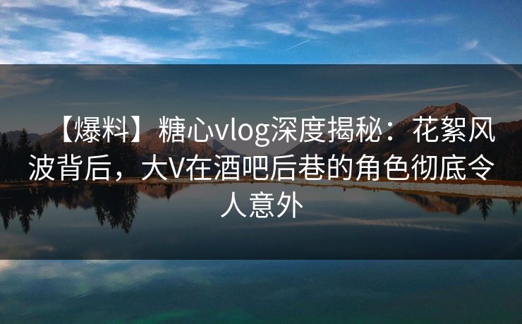 【爆料】糖心vlog深度揭秘：花絮风波背后，大V在酒吧后巷的角色彻底令人意外