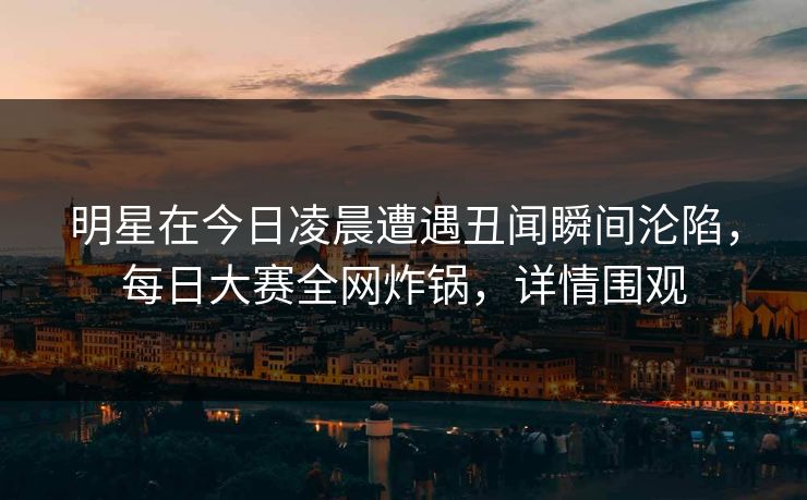 明星在今日凌晨遭遇丑闻瞬间沦陷，每日大赛全网炸锅，详情围观