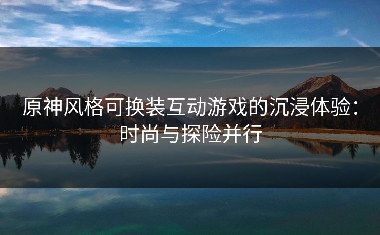 原神风格可换装互动游戏的沉浸体验：时尚与探险并行