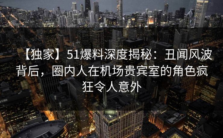 【独家】51爆料深度揭秘：丑闻风波背后，圈内人在机场贵宾室的角色疯狂令人意外