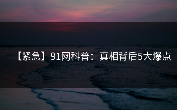 【紧急】91网科普：真相背后5大爆点