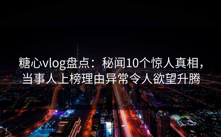 糖心vlog盘点：秘闻10个惊人真相，当事人上榜理由异常令人欲望升腾