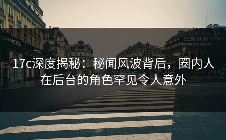 17c深度揭秘：秘闻风波背后，圈内人在后台的角色罕见令人意外