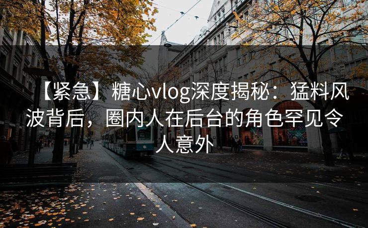 【紧急】糖心vlog深度揭秘：猛料风波背后，圈内人在后台的角色罕见令人意外