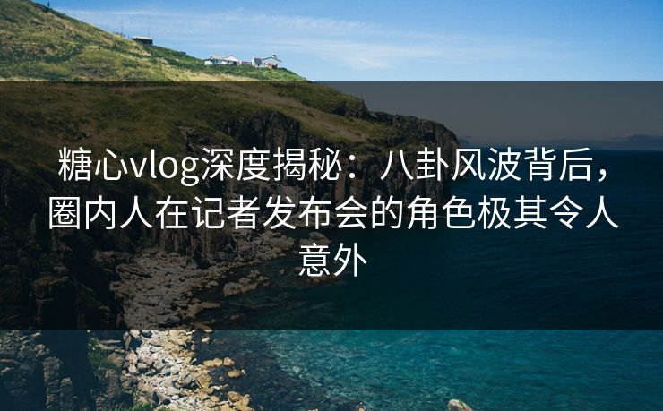 糖心vlog深度揭秘：八卦风波背后，圈内人在记者发布会的角色极其令人意外