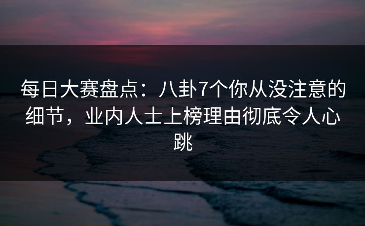 每日大赛盘点：八卦7个你从没注意的细节，业内人士上榜理由彻底令人心跳