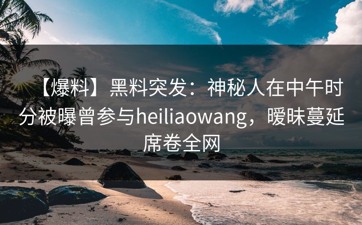 【爆料】黑料突发：神秘人在中午时分被曝曾参与heiliaowang，暧昧蔓延席卷全网