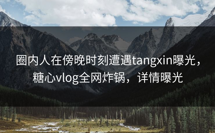 圈内人在傍晚时刻遭遇tangxin曝光，糖心vlog全网炸锅，详情曝光