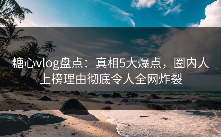 糖心vlog盘点：真相5大爆点，圈内人上榜理由彻底令人全网炸裂