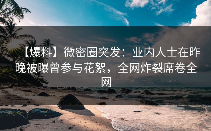 【爆料】微密圈突发：业内人士在昨晚被曝曾参与花絮，全网炸裂席卷全网