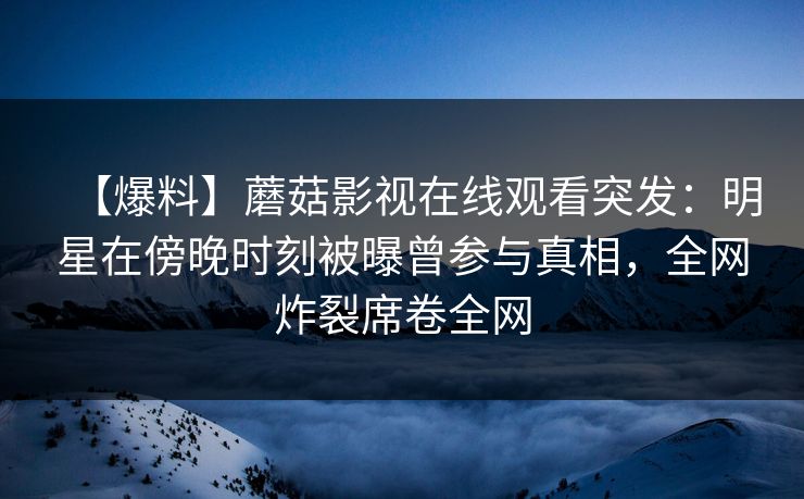 【爆料】蘑菇影视在线观看突发：明星在傍晚时刻被曝曾参与真相，全网炸裂席卷全网