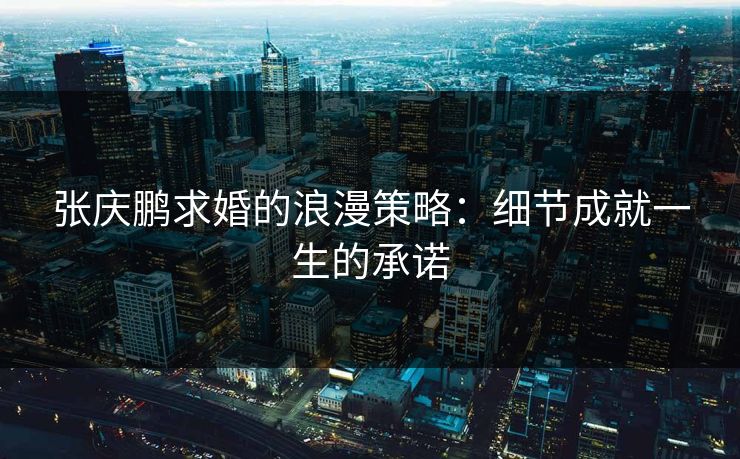 张庆鹏求婚的浪漫策略：细节成就一生的承诺