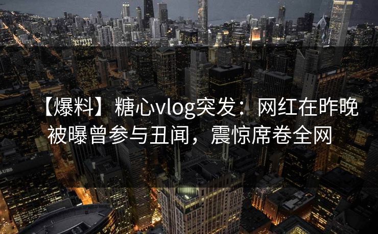 【爆料】糖心vlog突发：网红在昨晚被曝曾参与丑闻，震惊席卷全网