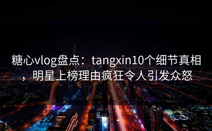 糖心vlog盘点：tangxin10个细节真相，明星上榜理由疯狂令人引发众怒