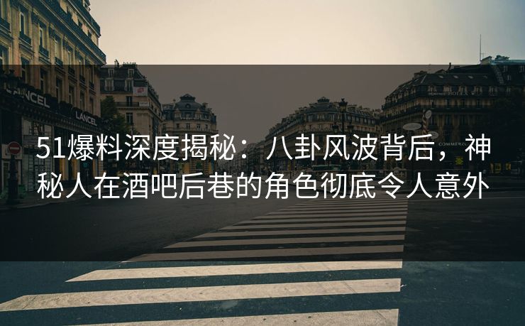 51爆料深度揭秘：八卦风波背后，神秘人在酒吧后巷的角色彻底令人意外