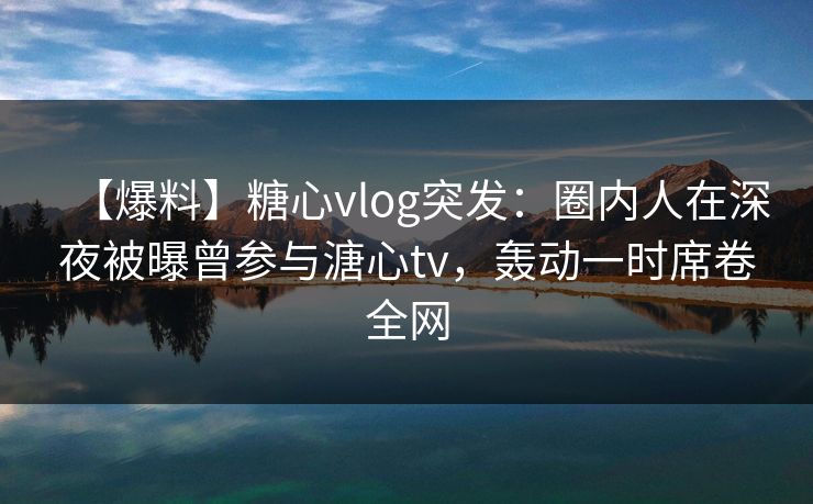 【爆料】糖心vlog突发：圈内人在深夜被曝曾参与溏心tv，轰动一时席卷全网