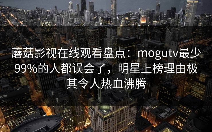 蘑菇影视在线观看盘点：mogutv最少99%的人都误会了，明星上榜理由极其令人热血沸腾