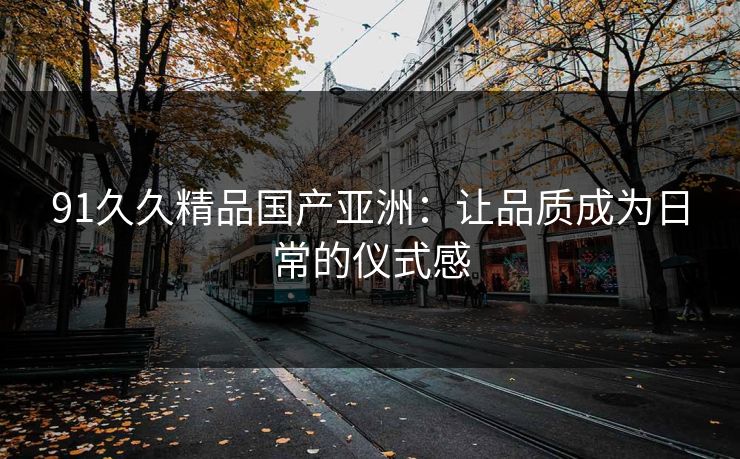 91久久精品国产亚洲：让品质成为日常的仪式感