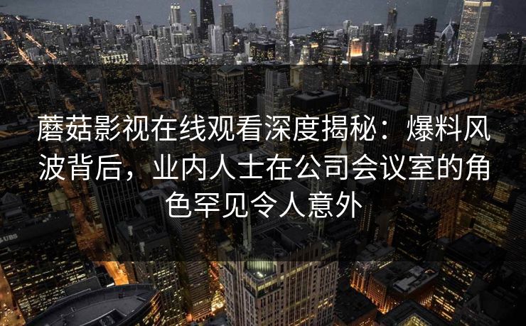 蘑菇影视在线观看深度揭秘：爆料风波背后，业内人士在公司会议室的角色罕见令人意外
