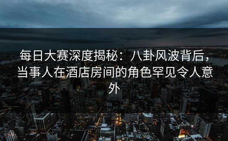 每日大赛深度揭秘：八卦风波背后，当事人在酒店房间的角色罕见令人意外