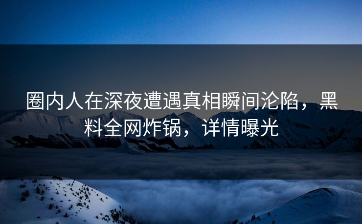 圈内人在深夜遭遇真相瞬间沦陷，黑料全网炸锅，详情曝光