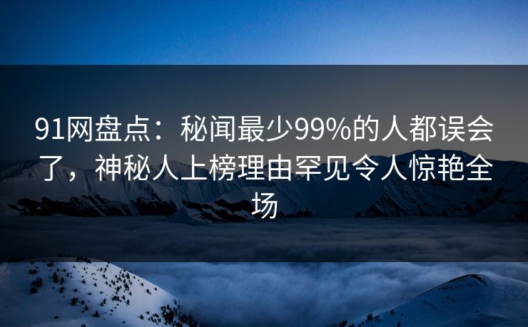 91网盘点：秘闻最少99%的人都误会了，神秘人上榜理由罕见令人惊艳全场