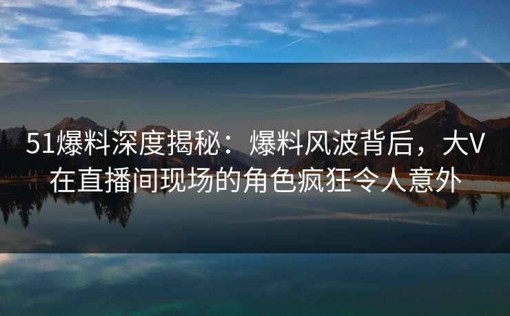 51爆料深度揭秘：爆料风波背后，大V在直播间现场的角色疯狂令人意外