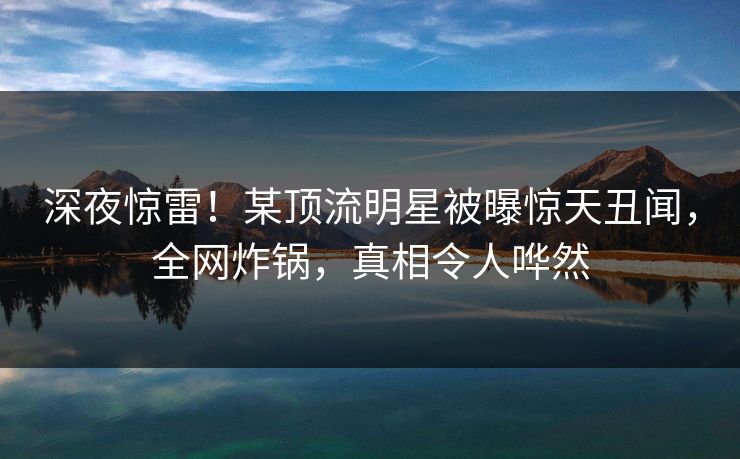 深夜惊雷！某顶流明星被曝惊天丑闻，全网炸锅，真相令人哗然