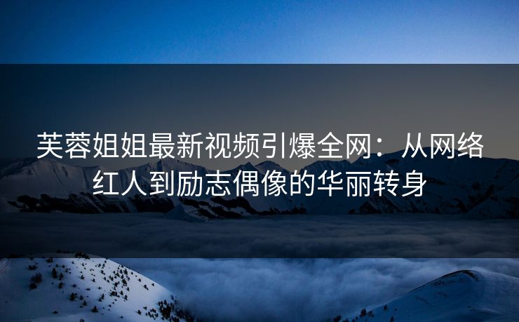 芙蓉姐姐最新视频引爆全网：从网络红人到励志偶像的华丽转身