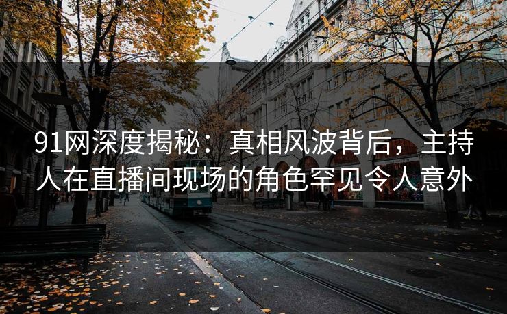 91网深度揭秘：真相风波背后，主持人在直播间现场的角色罕见令人意外