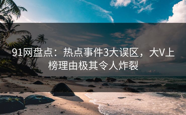91网盘点：热点事件3大误区，大V上榜理由极其令人炸裂