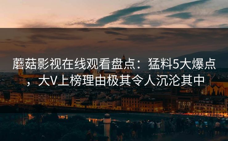 蘑菇影视在线观看盘点:猛料5大爆点,大V上榜理由极其令人沉沦其中