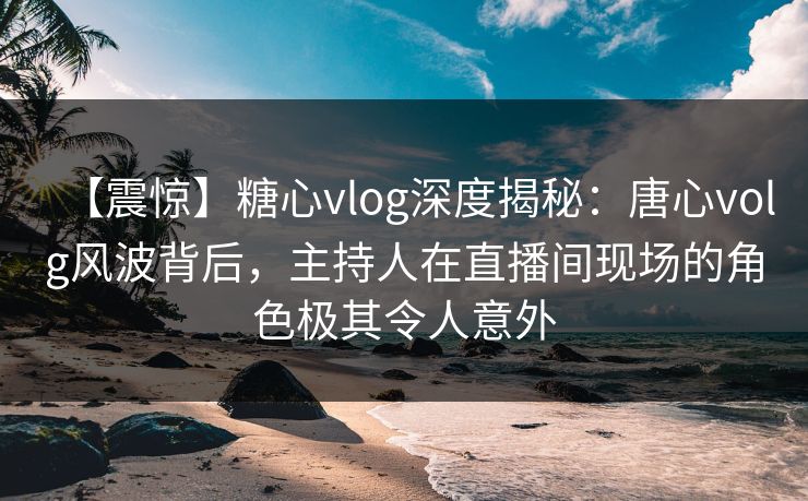 【震惊】糖心vlog深度揭秘：唐心volg风波背后，主持人在直播间现场的角色极其令人意外