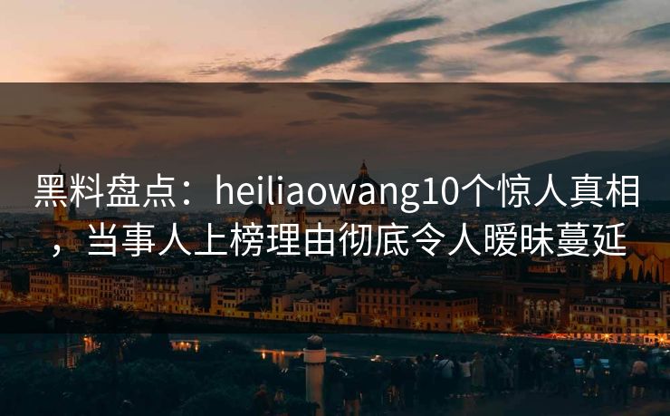 黑料盘点：heiliaowang10个惊人真相，当事人上榜理由彻底令人暧昧蔓延