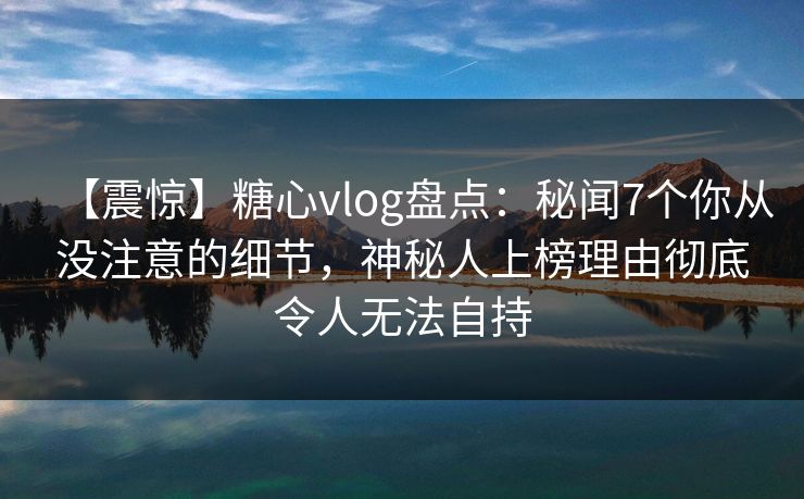 【震惊】糖心vlog盘点：秘闻7个你从没注意的细节，神秘人上榜理由彻底令人无法自持