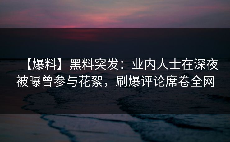 【爆料】黑料突发：业内人士在深夜被曝曾参与花絮，刷爆评论席卷全网