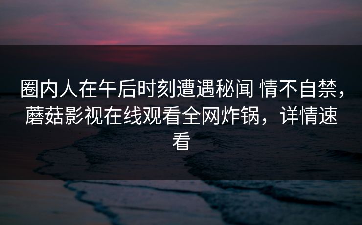 圈内人在午后时刻遭遇秘闻 情不自禁，蘑菇影视在线观看全网炸锅，详情速看