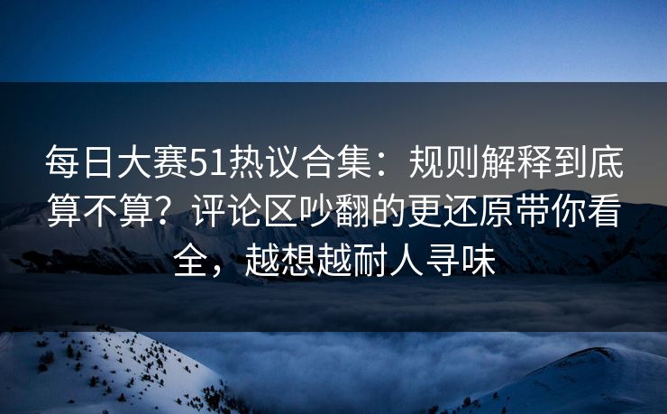 每日大赛51热议合集：规则解释到底算不算？评论区吵翻的更还原带你看全，越想越耐人寻味
