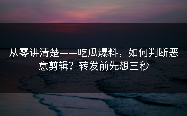 从零讲清楚——吃瓜爆料,如何判断恶意剪辑?转发前先想三秒 从零讲清楚——吃瓜爆料,如何判断恶意剪辑?转发前先想三秒