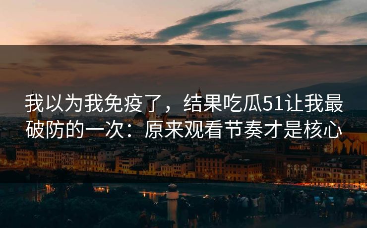 我以为我免疫了,结果吃瓜51让我最破防的一次:原来观看节奏才是核心 我以为我免疫了,结果吃瓜51让我最破防的一次:原来观看节奏才是核心