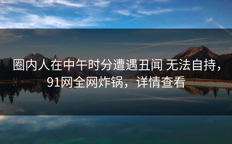 圈内人在中午时分遭遇丑闻 无法自持，91网全网炸锅，详情查看
