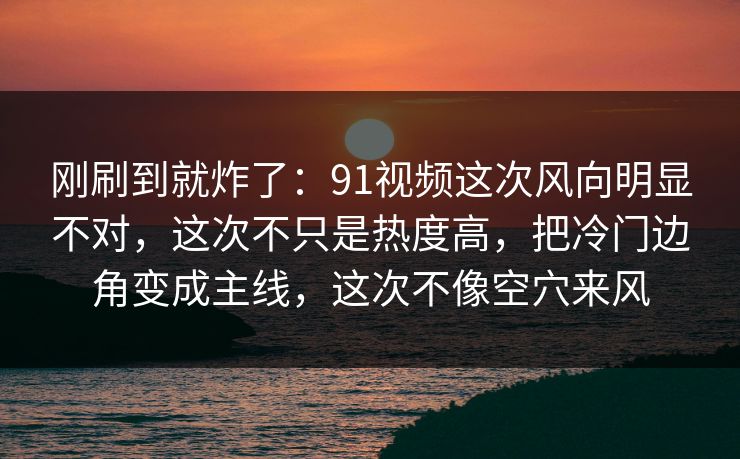 刚刷到就炸了：91视频这次风向明显不对，这次不只是热度高，把冷门边角变成主线，这次不像空穴来风