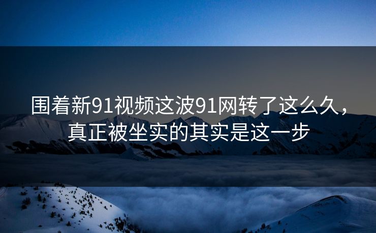 围着新91视频这波91网转了这么久，真正被坐实的其实是这一步